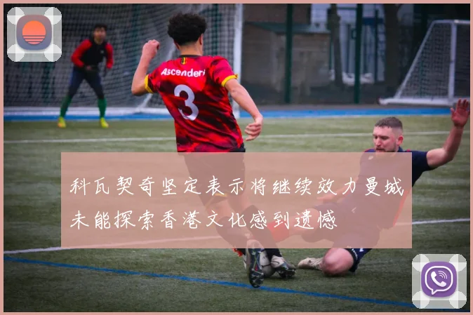 科瓦契奇坚定表示将继续效力曼城未能探索香港文化感到遗憾
