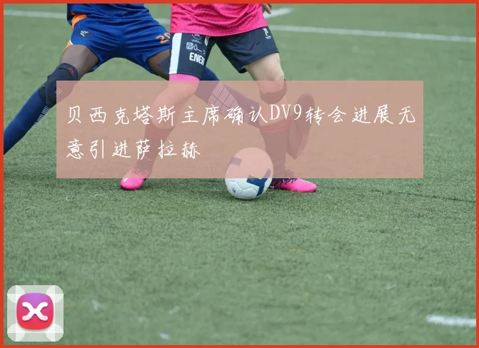 贝西克塔斯主席确认DV9转会进展无意引进萨拉赫