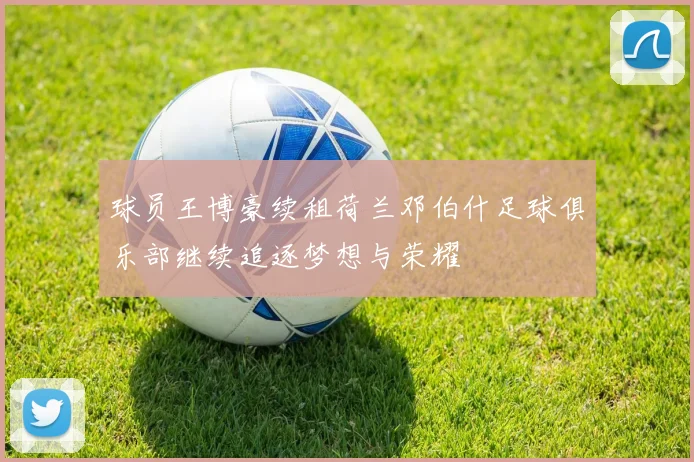 球员王博豪续租荷兰邓伯什足球俱乐部继续追逐梦想与荣耀