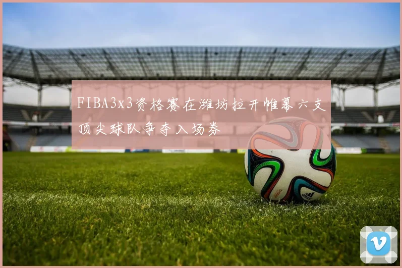 FIBA3x3资格赛在潍坊拉开帷幕六支顶尖球队争夺入场券