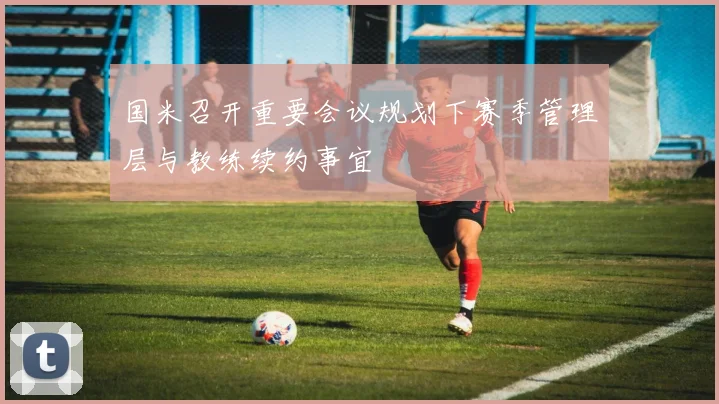 国米召开重要会议规划下赛季管理层与教练续约事宜