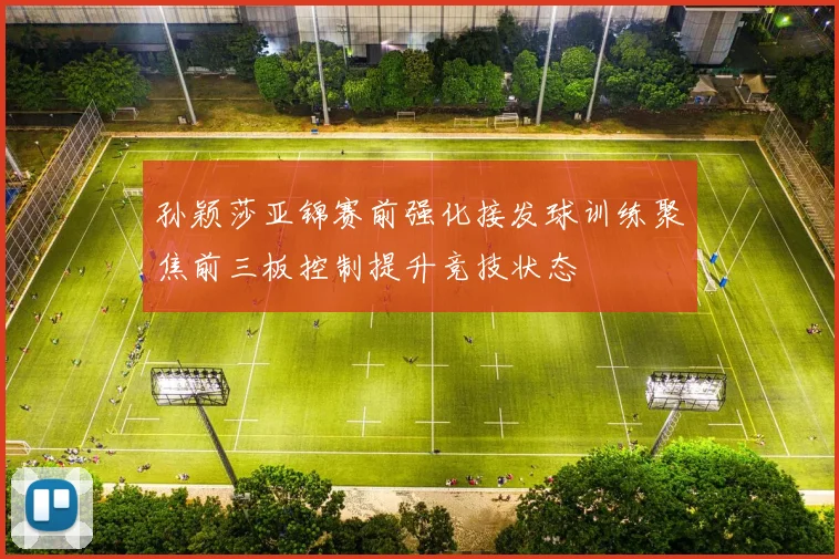 孙颖莎亚锦赛前强化接发球训练聚焦前三板控制提升竞技状态