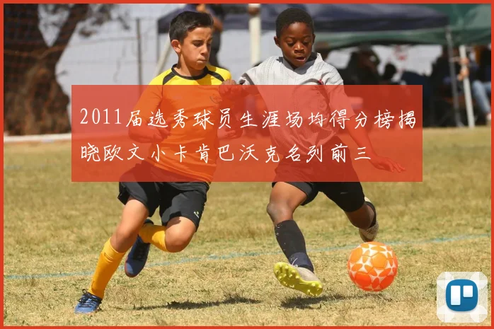 2011届选秀球员生涯场均得分榜揭晓欧文小卡肯巴沃克名列前三