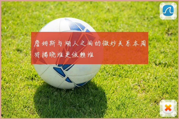 詹姆斯与湖人之间的微妙关系本周将揭晓谁更依赖谁