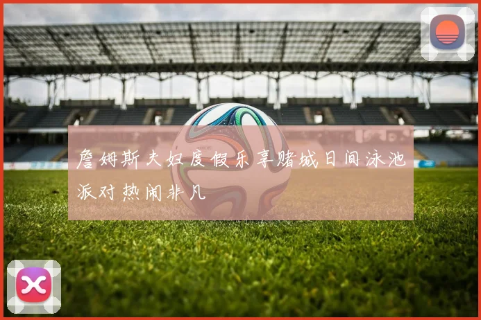 詹姆斯夫妇度假乐享赌城日间泳池派对热闹非凡