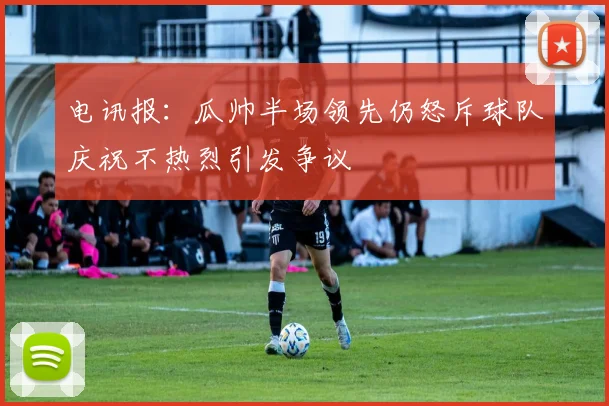 电讯报：瓜帅半场领先仍怒斥球队庆祝不热烈引发争议