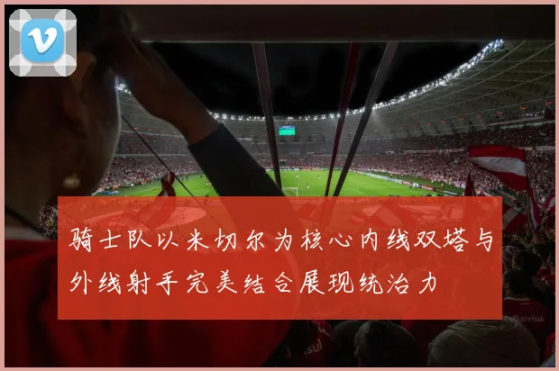 骑士队以米切尔为核心内线双塔与外线射手完美结合展现统治力