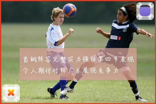 首钢阵容完整实力强劲第四节表现令人期待对阵广东展现竞争力