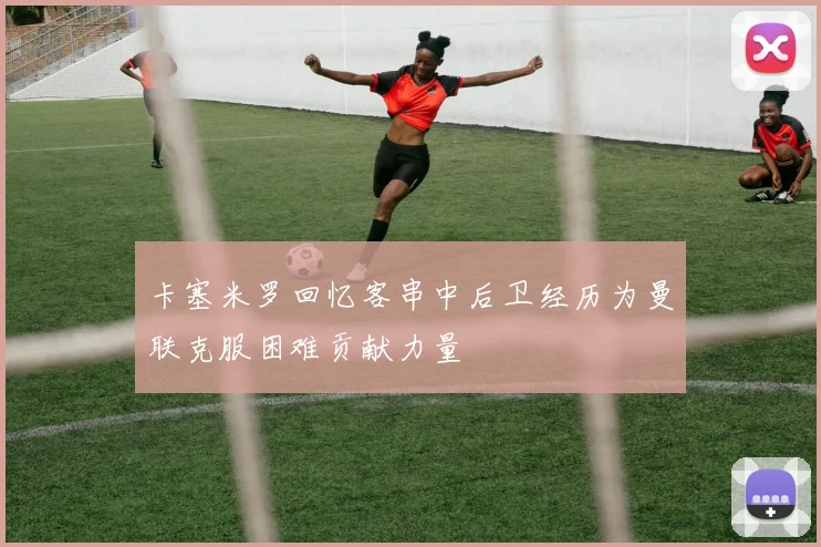 卡塞米罗回忆客串中后卫经历为曼联克服困难贡献力量