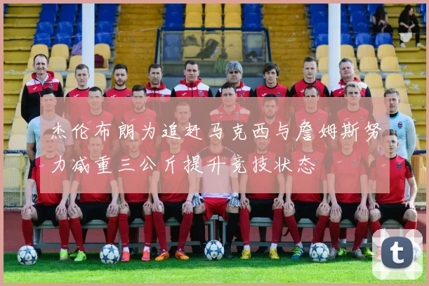 杰伦布朗为追赶马克西与詹姆斯努力减重三公斤提升竞技状态