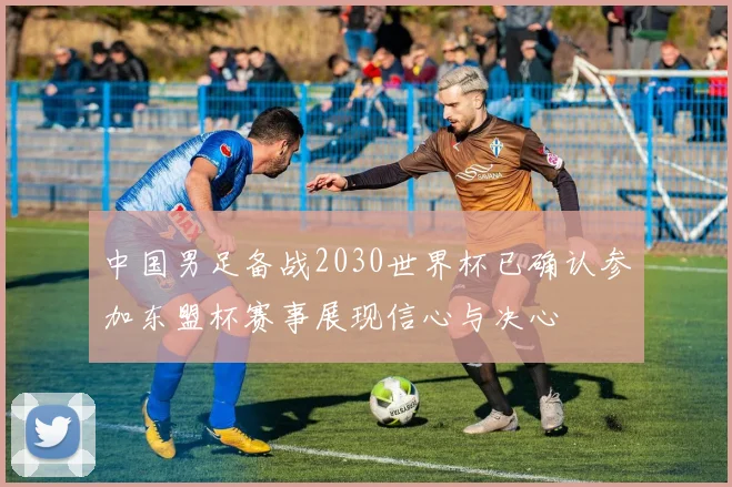 中国男足备战2030世界杯已确认参加东盟杯赛事展现信心与决心