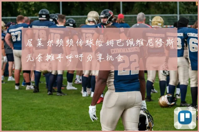 居莱尔频频传球给姆巴佩维尼修斯无奈摊手呼吁分享机会