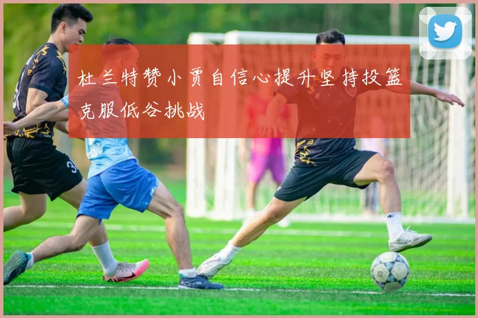 杜兰特赞小贾自信心提升坚持投篮克服低谷挑战