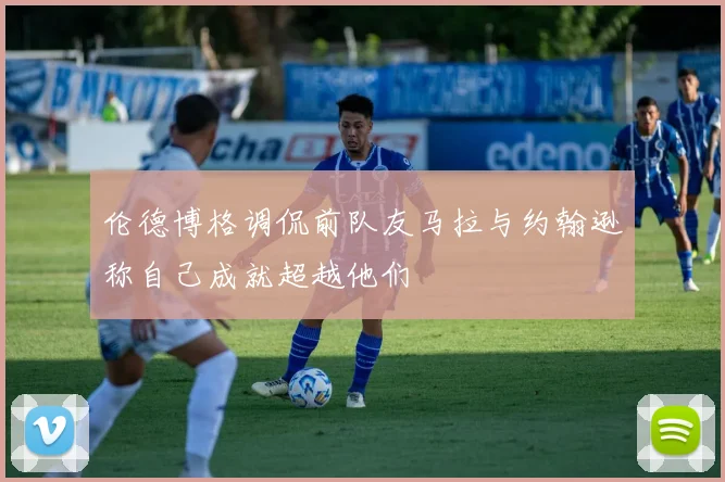 伦德博格调侃前队友马拉与约翰逊称自己成就超越他们