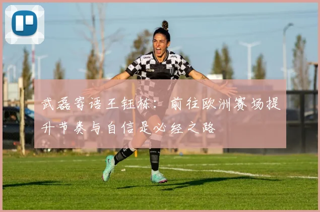武磊寄语王钰栋：前往欧洲赛场提升节奏与自信是必经之路