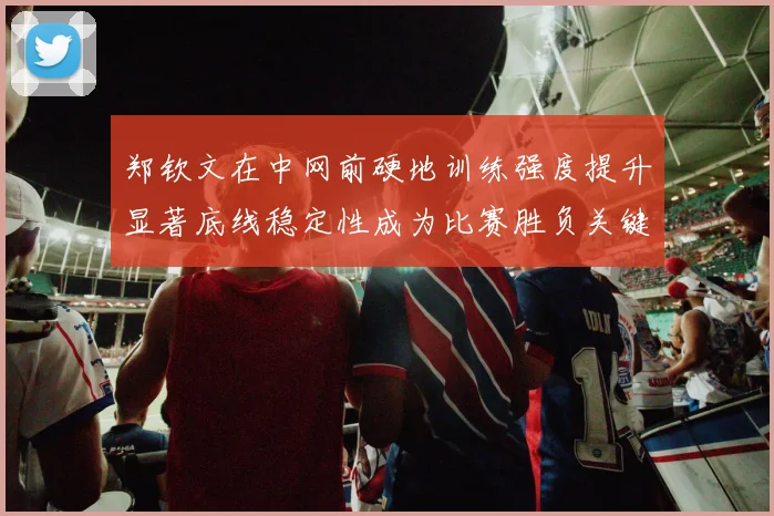 郑钦文在中网前硬地训练强度提升显著底线稳定性成为比赛胜负关键