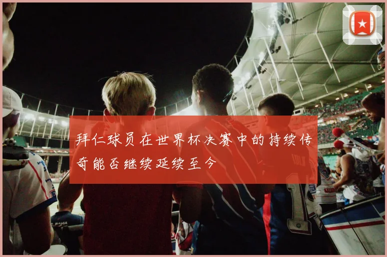 拜仁球员在世界杯决赛中的持续传奇能否继续延续至今