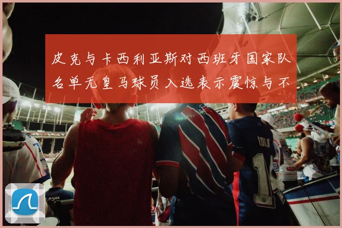 皮克与卡西利亚斯对西班牙国家队名单无皇马球员入选表示震惊与不解