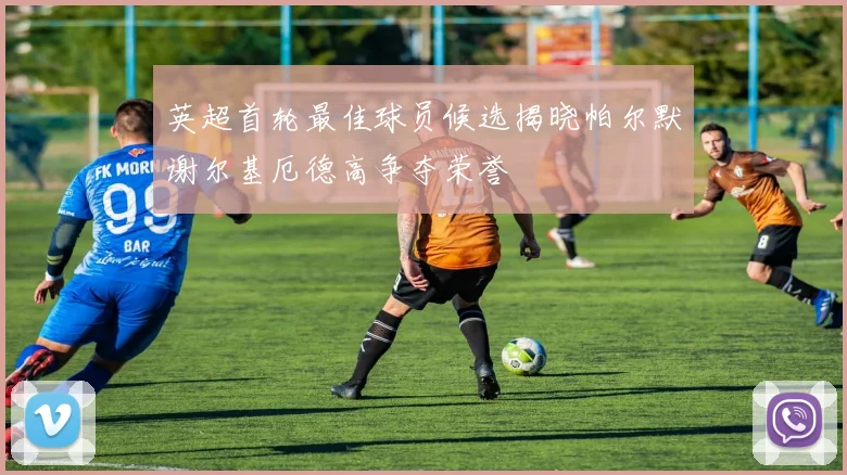 英超首轮最佳球员候选揭晓帕尔默谢尔基厄德高争夺荣誉
