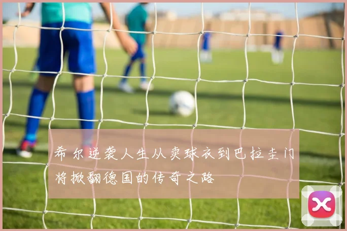 希尔逆袭人生从卖球衣到巴拉圭门将掀翻德国的传奇之路