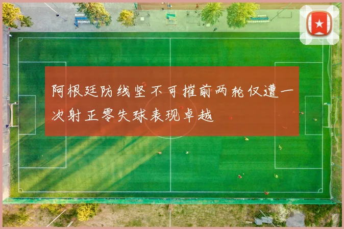 阿根廷防线坚不可摧前两轮仅遭一次射正零失球表现卓越