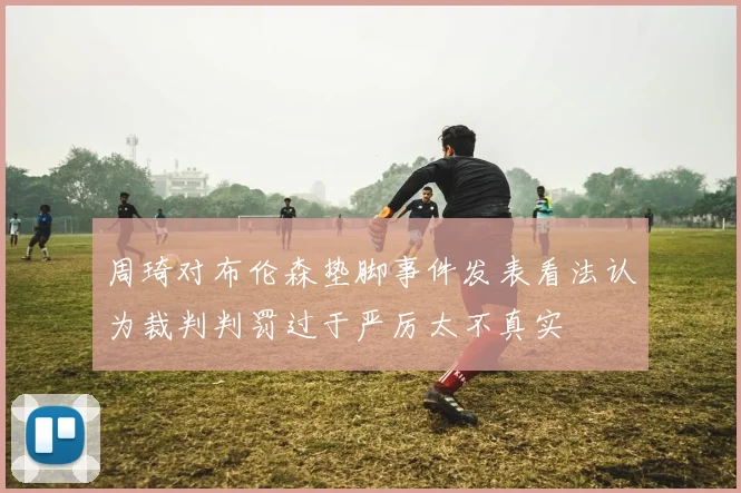 周琦对布伦森垫脚事件发表看法认为裁判判罚过于严厉太不真实